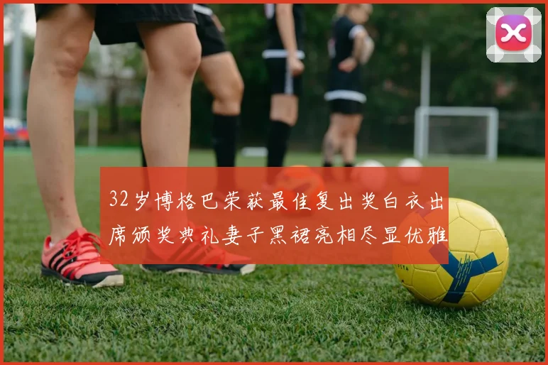 32岁博格巴荣获最佳复出奖白衣出席颁奖典礼妻子黑裙亮相尽显优雅长腿