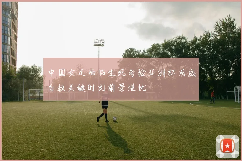 中国女足面临生死考验亚洲杯或成自救关键时刻前景堪忧