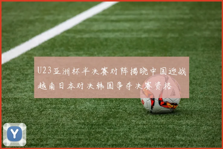 U23亚洲杯半决赛对阵揭晓中国迎战越南日本对决韩国争夺决赛资格