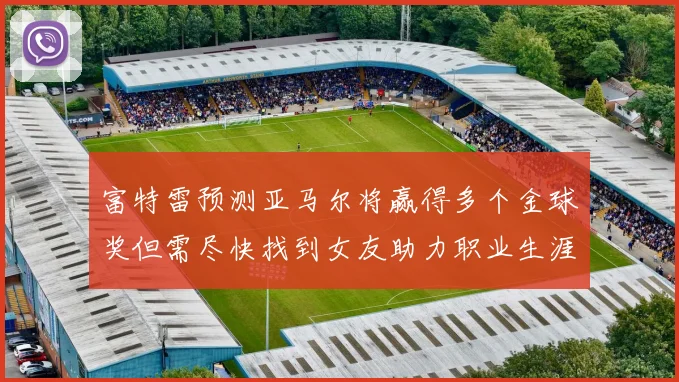 富特雷预测亚马尔将赢得多个金球奖但需尽快找到女友助力职业生涯