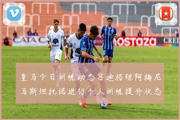 皇马今日训练动态吕迪格琼阿梅尼马斯坦托诺进行个人训练提升状态